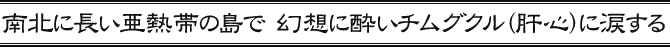 南北に長い亜熱帯の島で　幻想に酔いチムグクル（肝心）に涙する