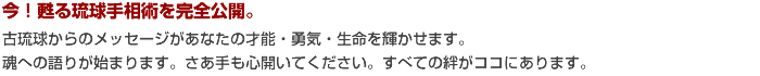 今！甦る琉球手相術を完全公開。古琉球からのメッセージがあなたの才能・勇気・生命を輝かせます。魂への語りが始まります。さあ手も心開いてください。すべての絆がココにあります。